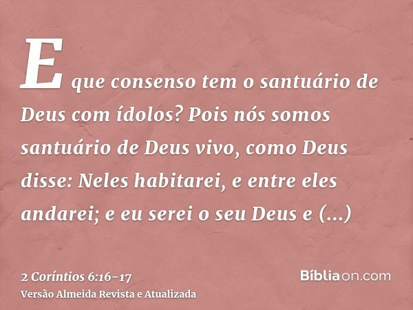 E que consenso tem o santuário de Deus com ídolos? Pois nós somos santuário de Deus vivo, como Deus disse: Neles habitarei, e entre eles andarei; e eu serei o s