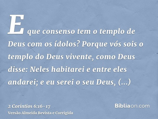 E que consenso tem o templo de Deus com os ídolos? Porque vós sois o templo do Deus vivente, como Deus disse: Neles habitarei e entre eles andarei; e eu serei o