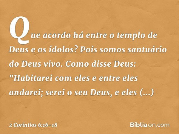 Que acordo há entre o templo de Deus e os ídolos? Pois somos santuário do Deus vivo. Como disse Deus:
"Habitarei com eles
e entre eles andarei;
serei o seu Deus