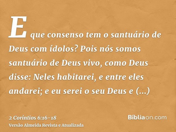 E que consenso tem o santuário de Deus com ídolos? Pois nós somos santuário de Deus vivo, como Deus disse: Neles habitarei, e entre eles andarei; e eu serei o s