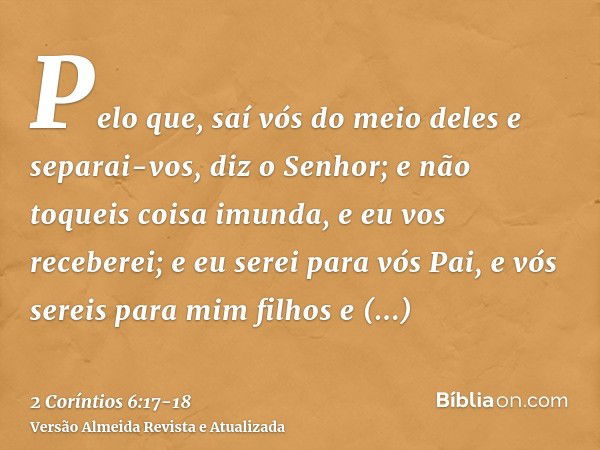 Pelo que, saí vós do meio deles e separai-vos, diz o Senhor; e não toqueis coisa imunda, e eu vos receberei;e eu serei para vós Pai, e vós sereis para mim filho