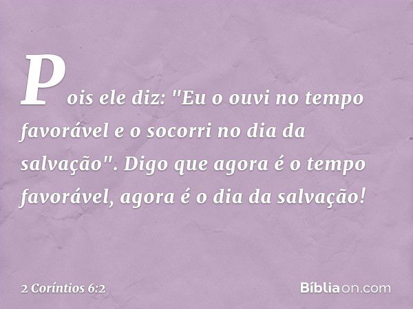 Pois ele diz:
"Eu o ouvi no tempo favorável
e o socorri no dia da salvação".
Digo que agora é o tempo favorável, agora é o dia da salvação! -- 2 Coríntios 6:2