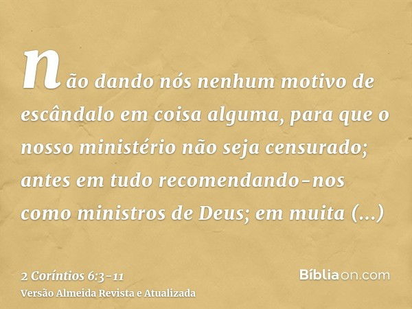 não dando nós nenhum motivo de escândalo em coisa alguma, para que o nosso ministério não seja censurado;antes em tudo recomendando-nos como ministros de Deus; 