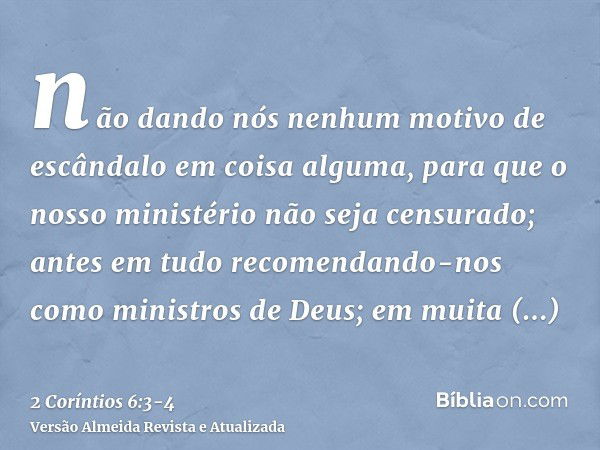 não dando nós nenhum motivo de escândalo em coisa alguma, para que o nosso ministério não seja censurado;antes em tudo recomendando-nos como ministros de Deus; 