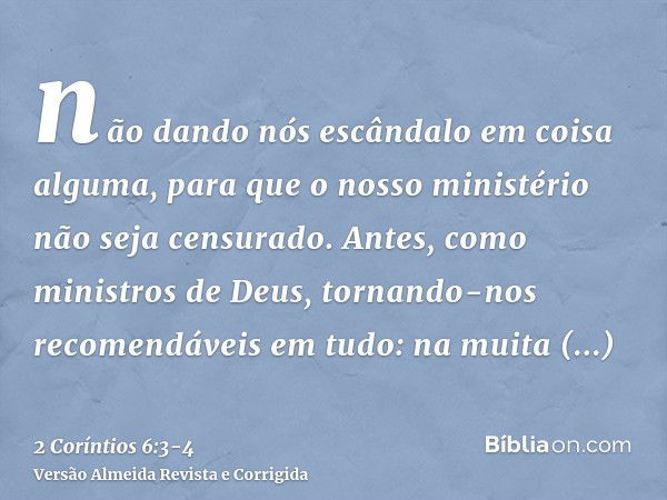 não dando nós escândalo em coisa alguma, para que o nosso ministério não seja censurado.Antes, como ministros de Deus, tornando-nos recomendáveis em tudo: na mu