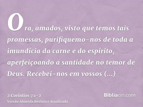 Ora, amados, visto que temos tais promessas, purifiquemo-nos de toda a imundícia da carne e do espírito, aperfeiçoando a santidade no temor de Deus.Recebei-nos 