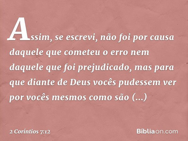 Assim, se escrevi, não foi por causa daquele que cometeu o erro nem daquele que foi prejudicado, mas para que diante de Deus vocês pudessem ver por vocês mesmos