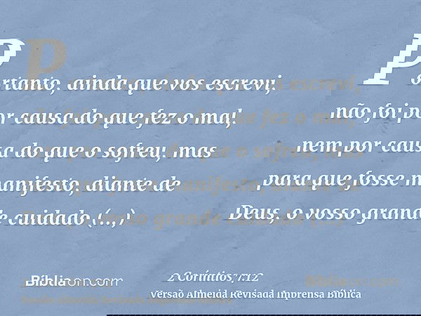 Portanto, ainda que vos escrevi, não foi por causa do que fez o mal, nem por causa do que o sofreu, mas para que fosse manifesto, diante de Deus, o vosso grande