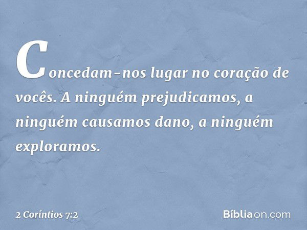 Concedam-nos lugar no coração de vocês. A ninguém prejudicamos, a ninguém causamos dano, a ninguém exploramos. -- 2 Coríntios 7:2