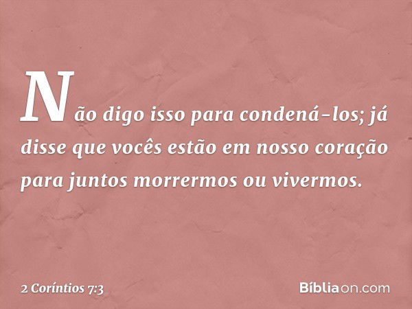 Não digo isso para condená-los; já disse que vocês estão em nosso coração para juntos morrermos ou vivermos. -- 2 Coríntios 7:3