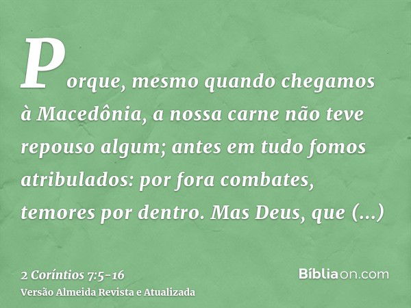 Porque, mesmo quando chegamos à Macedônia, a nossa carne não teve repouso algum; antes em tudo fomos atribulados: por fora combates, temores por dentro.Mas Deus