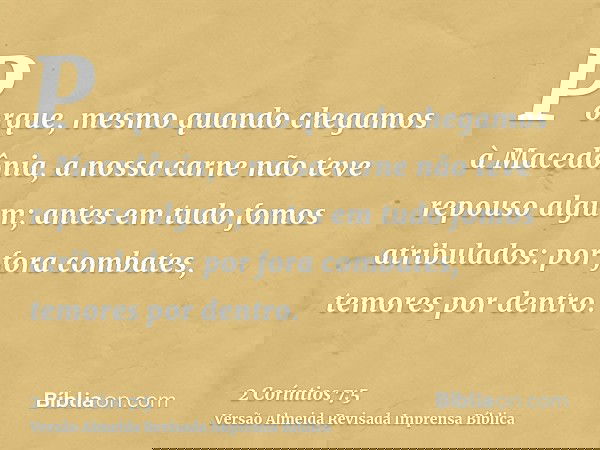 Porque, mesmo quando chegamos à Macedônia, a nossa carne não teve repouso algum; antes em tudo fomos atribulados: por fora combates, temores por dentro.