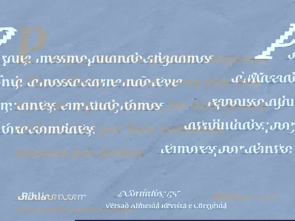 Porque, mesmo quando chegamos à Macedônia, a nossa carne não teve repouso algum; antes, em tudo fomos atribulados: por fora combates, temores por dentro.