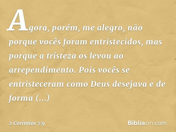 Agora, porém, me alegro, não porque vocês foram entristecidos, mas porque a tristeza os levou ao arrependimento. Pois vocês se entristeceram como Deus desejava 