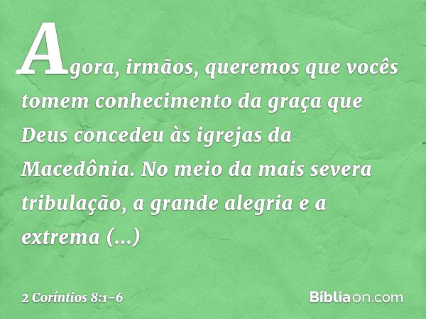 Agora, irmãos, queremos que vocês tomem conhecimento da graça que Deus concedeu às igrejas da Macedônia. No meio da mais severa tribulação, a grande alegria e a