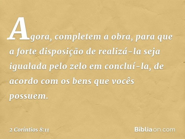 Agora, completem a obra, para que a forte disposição de realizá-la seja igualada pelo zelo em concluí-la, de acordo com os bens que vocês possuem. -- 2 Coríntio