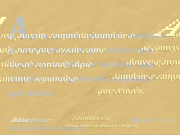 Agora, porém, completai também o já começado, para que, assim como houve a prontidão de vontade, haja também o cumprimento, segundo o que tendes.