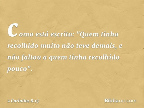 como está escrito: "Quem tinha recolhido muito não teve demais, e não faltou a quem tinha recolhido pouco". -- 2 Coríntios 8:15