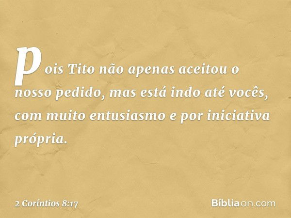 pois Tito não apenas aceitou o nosso pedido, mas está indo até vocês, com muito entusiasmo e por iniciativa própria. -- 2 Coríntios 8:17