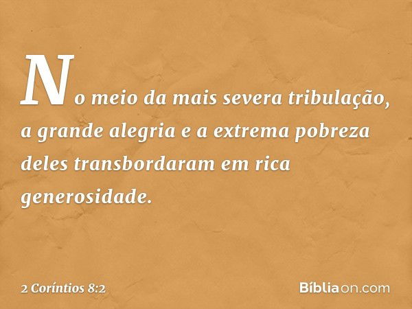 No meio da mais severa tribulação, a grande alegria e a extrema pobreza deles transbordaram em rica generosidade. -- 2 Coríntios 8:2