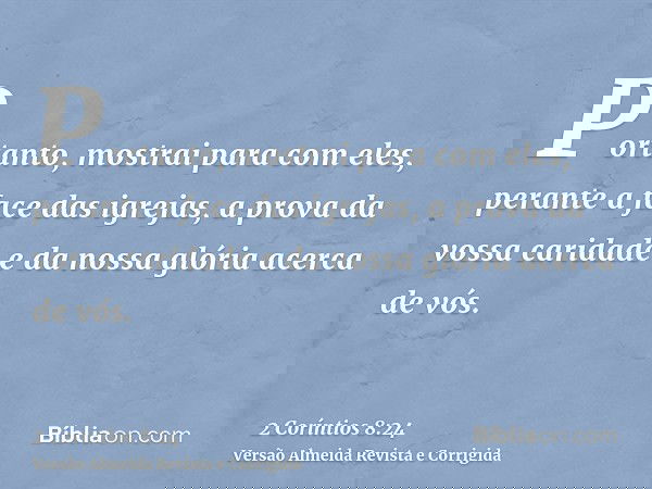 Portanto, mostrai para com eles, perante a face das igrejas, a prova da vossa caridade e da nossa glória acerca de vós.