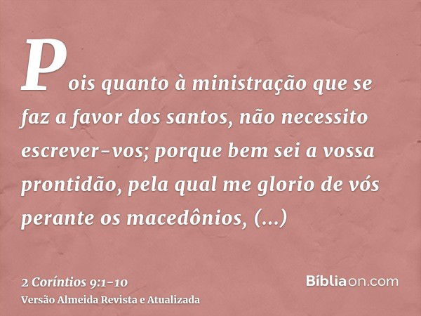 Pois quanto à ministração que se faz a favor dos santos, não necessito escrever-vos;porque bem sei a vossa prontidão, pela qual me glorio de vós perante os mace