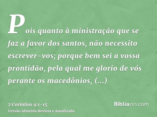 Pois quanto à ministração que se faz a favor dos santos, não necessito escrever-vos;porque bem sei a vossa prontidão, pela qual me glorio de vós perante os mace