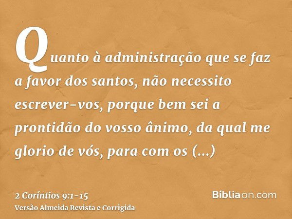 Quanto à administração que se faz a favor dos santos, não necessito escrever-vos,porque bem sei a prontidão do vosso ânimo, da qual me glorio de vós, para com o