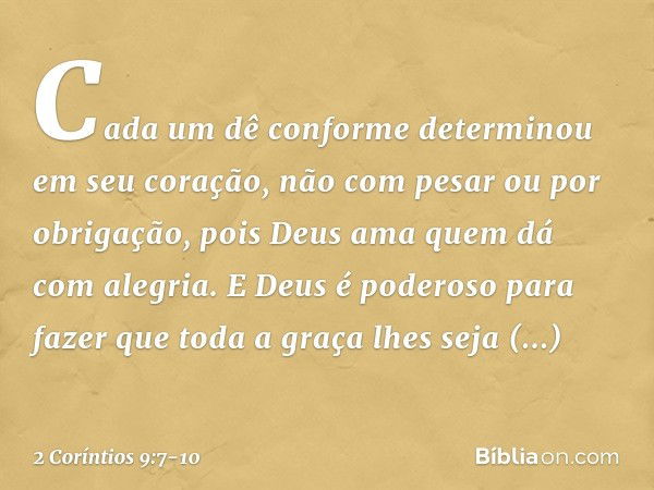 Cada um dê conforme determinou em seu coração, não com pesar ou por obrigação, pois Deus ama quem dá com alegria. E Deus é poderoso para fazer que toda a graça 