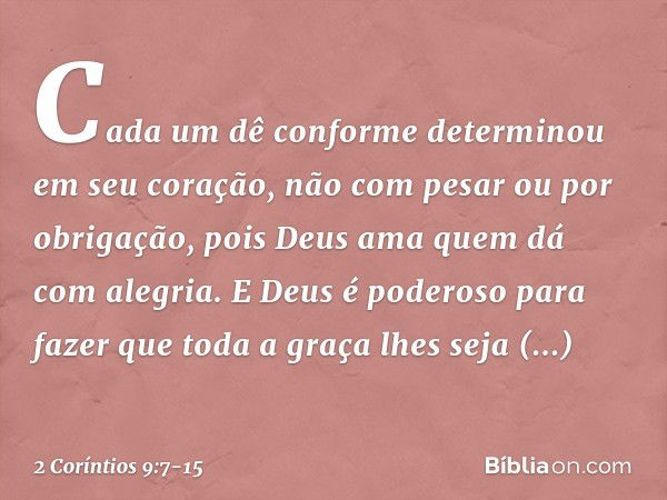 Cada um dê conforme determinou em seu coração, não com pesar ou por obrigação, pois Deus ama quem dá com alegria. E Deus é poderoso para fazer que toda a graça 