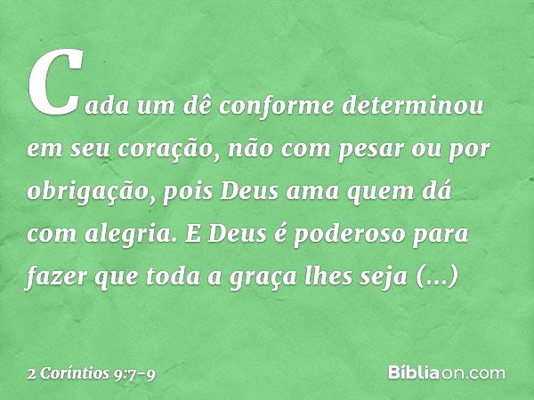 Cada um dê conforme determinou em seu coração, não com pesar ou por obrigação, pois Deus ama quem dá com alegria. E Deus é poderoso para fazer que toda a graça 