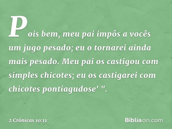 Pois bem, meu pai impôs a vocês um jugo pesado; eu o tornarei ainda mais pesado. Meu pai os castigou com simples chicotes; eu os castigarei com chicotes pontiag