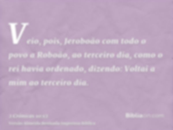 Veio, pois, Jeroboão com todo o povo a Roboão, ao terceiro dia, como o rei havia ordenado, dizendo: Voltai a mim ao terceiro dia.