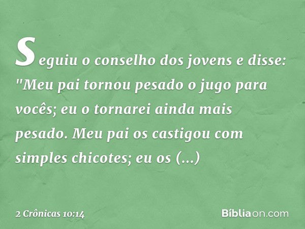 se­guiu o conselho dos jovens e disse: "Meu pai tornou pesado o jugo para vocês; eu o tornarei ainda mais pesado. Meu pai os castigou com simples chicotes; eu o