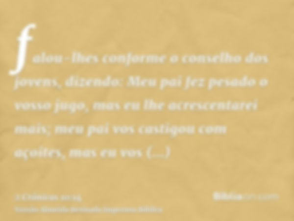 falou-lhes conforme o conselho dos jovens, dizendo: Meu pai fez pesado o vosso jugo, mas eu lhe acrescentarei mais; meu pai vos castigou com açoites, mas eu vos