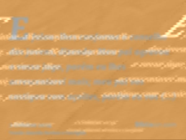 E falou-lhes conforme o conselho dos jovens, dizendo: Meu pai agravou o vosso jugo, porém eu lhes acrescentarei mais; meu pai vos castigou com açoites, porém eu