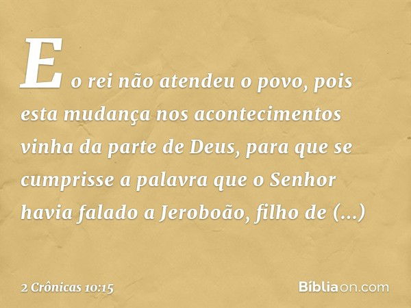 E o rei não atendeu o povo, pois esta mudança nos acontecimentos vinha da parte de Deus, para que se cum­prisse a palavra que o Senhor havia falado a Jeroboão, 