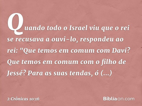 Quando todo o Israel viu que o rei se recusava a ouvi-lo, respondeu ao rei:
"Que temos em comum com Davi?
Que temos em comum
com o filho de Jessé?
Para as suas 