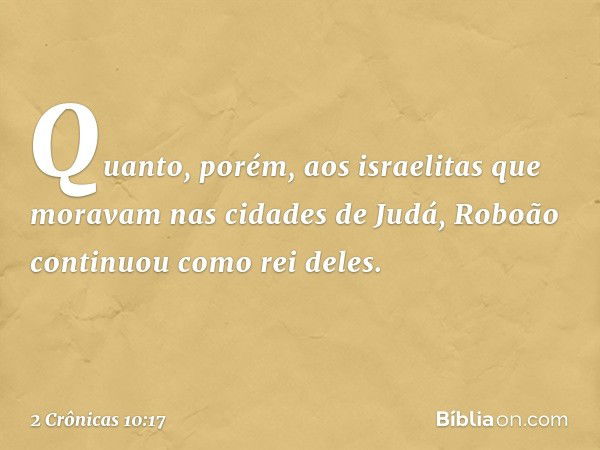 Quanto, porém, aos israelitas que moravam nas cidades de Judá, Roboão continuou como rei deles. -- 2 Crônicas 10:17