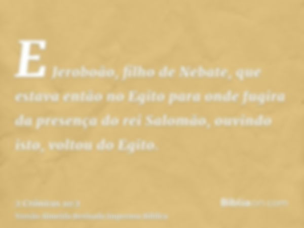 E Jeroboão, filho de Nebate, que estava então no Egito para onde fugira da presença do rei Salomão, ouvindo isto, voltou do Egito.