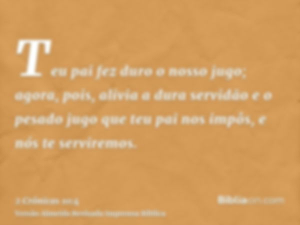 Teu pai fez duro o nosso jugo; agora, pois, alivia a dura servidão e o pesado jugo que teu pai nos impôs, e nós te serviremos.