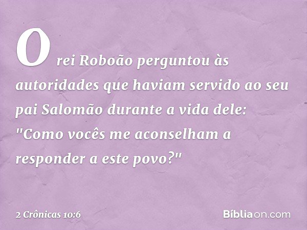 O rei Roboão perguntou às autoridades que haviam servido ao seu pai Salomão durante a vida dele: "Como vocês me aconselham a responder a este povo?" -- 2 Crônic