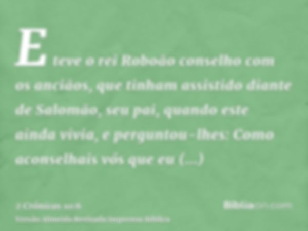 E teve o rei Roboão conselho com os anciãos, que tinham assistido diante de Salomão, seu pai, quando este ainda vivia, e perguntou-lhes: Como aconselhais vós qu