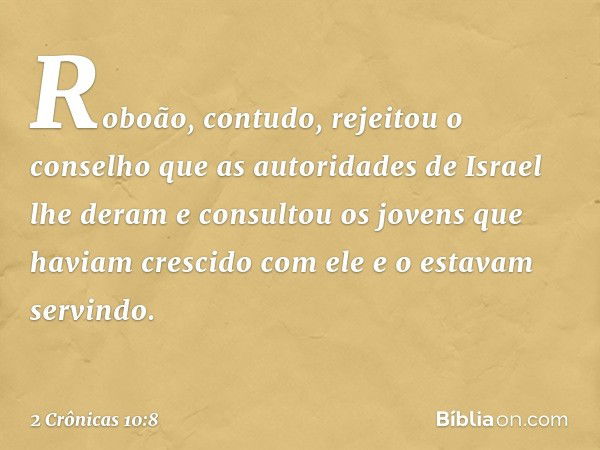 Roboão, contudo, rejeitou o conselho que as autoridades de Israel lhe deram e consultou os jovens que haviam crescido com ele e o estavam servindo. -- 2 Crônica