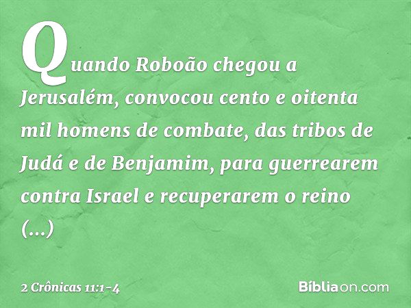 Quando Roboão chegou a Jerusalém, convocou cento e oitenta mil homens de combate, das tribos de Judá e de Benjamim, para guerrearem contra Israel e recuperarem 