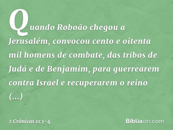 Quando Roboão chegou a Jerusalém, convocou cento e oitenta mil homens de combate, das tribos de Judá e de Benjamim, para guerrearem contra Israel e recuperarem 