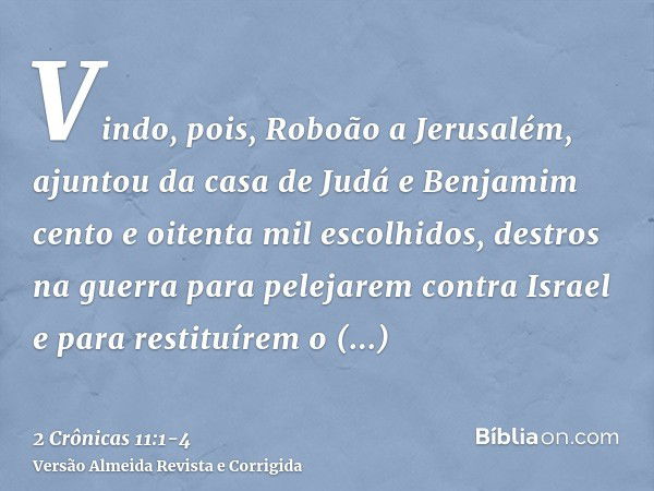 Vindo, pois, Roboão a Jerusalém, ajuntou da casa de Judá e Benjamim cento e oitenta mil escolhidos, destros na guerra para pelejarem contra Israel e para restit