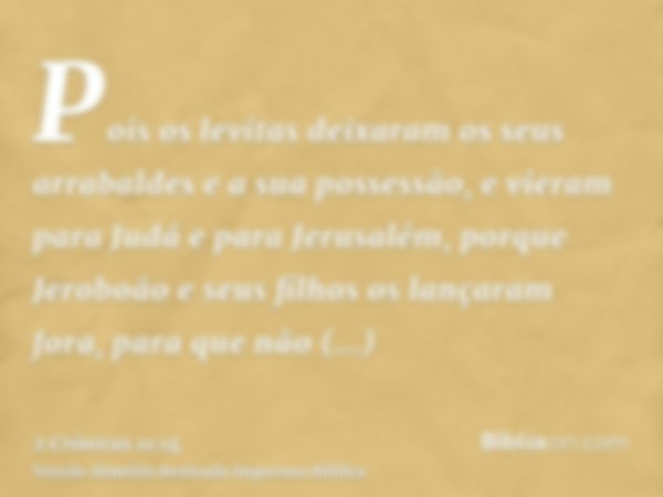 Pois os levitas deixaram os seus arrabaldes e a sua possessão, e vieram para Judá e para Jerusalém, porque Jeroboão e seus filhos os lançaram fora, para que não