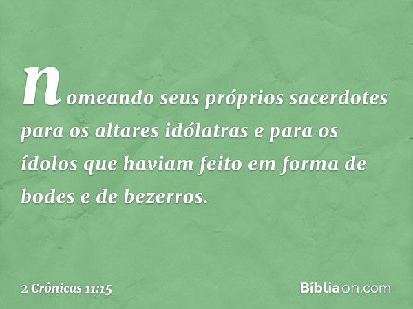 nomeando seus próprios sacerdotes para os altares idólatras e para os ídolos que haviam feito em forma de bodes e de bezerros. -- 2 Crônicas 11:15