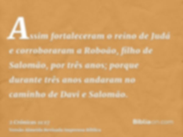 Assim fortaleceram o reino de Judá e corroboraram a Roboão, filho de Salomão, por três anos; porque durante três anos andaram no caminho de Davi e Salomão.